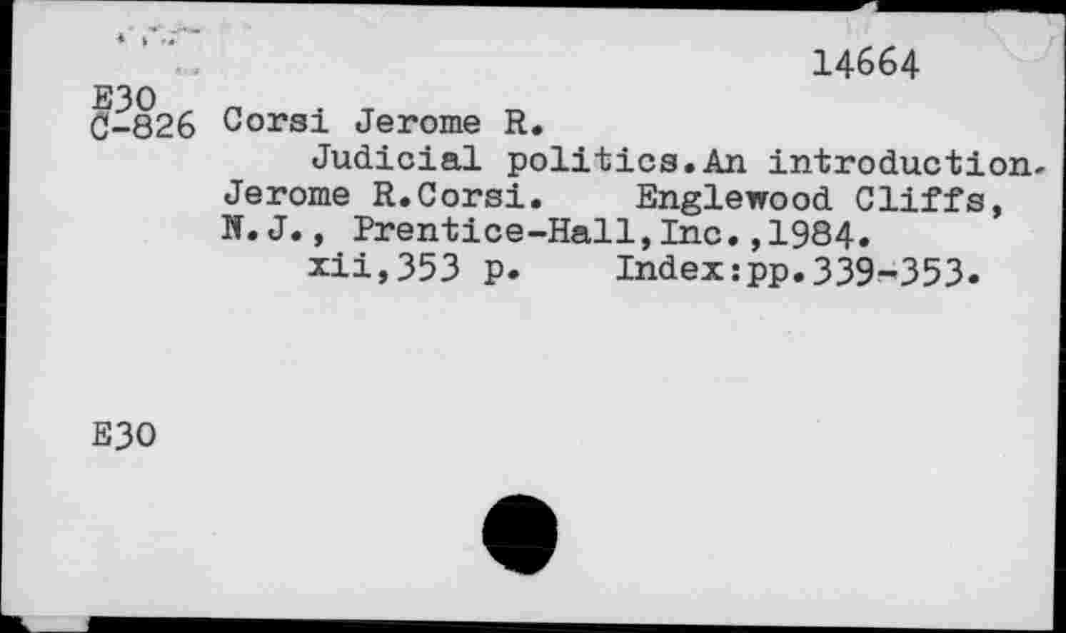 ﻿14664
G-826 Coral Jerome R.
Judicial politics.An introduction-Jerome R.Corsi. Englewood Cliffs, N. J., Prentice-Hall,Inc,,1984.
xii,353 p. Index:pp.339-353.
E30